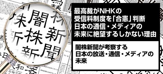 最高裁がNHKの受信料制度を「合憲」判断　日本の通信・メディアの未来に絶望するしかない理由 闇株新聞が考察する「日本の放送・通信・メディアの未来」